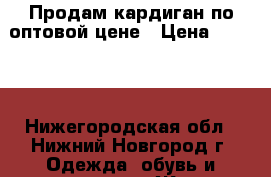 Продам кардиган по оптовой цене › Цена ­ 1 200 - Нижегородская обл., Нижний Новгород г. Одежда, обувь и аксессуары » Женская одежда и обувь   